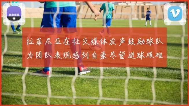 拉菲尼亚在社交媒体发声鼓励球队为团队表现感到自豪尽管进球艰难