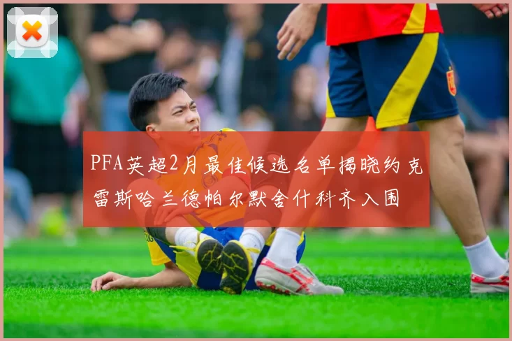 PFA英超2月最佳候选名单揭晓约克雷斯哈兰德帕尔默舍什科齐入围