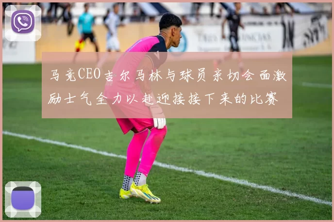 马竞CEO吉尔马林与球员亲切会面激励士气全力以赴迎接接下来的比赛