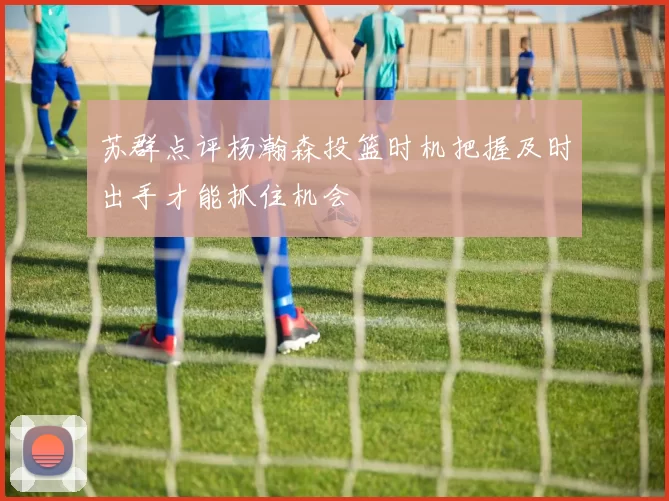 苏群点评杨瀚森投篮时机把握及时出手才能抓住机会