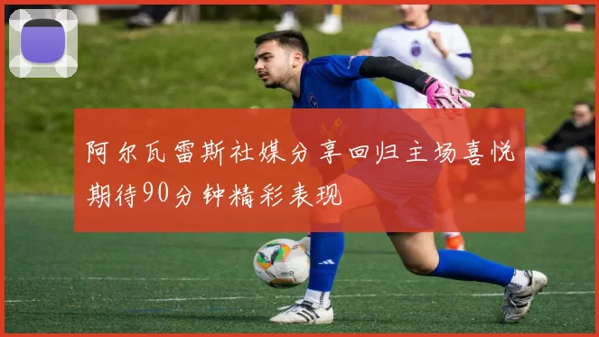 阿尔瓦雷斯社媒分享回归主场喜悦期待90分钟精彩表现