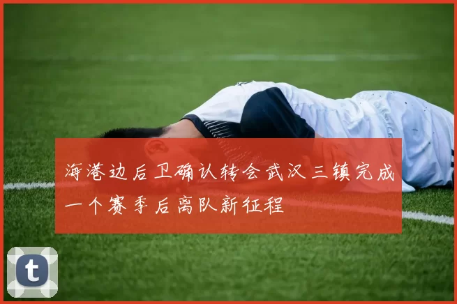 海港边后卫确认转会武汉三镇完成一个赛季后离队新征程