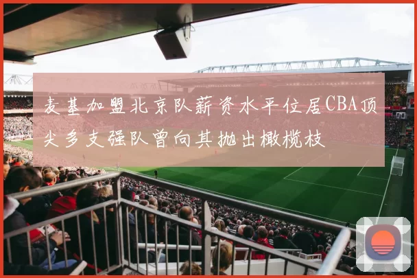 麦基加盟北京队薪资水平位居CBA顶尖多支强队曾向其抛出橄榄枝