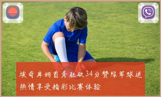 埃奇库姆首秀狂砍34分赞绿军球迷热情享受精彩比赛体验