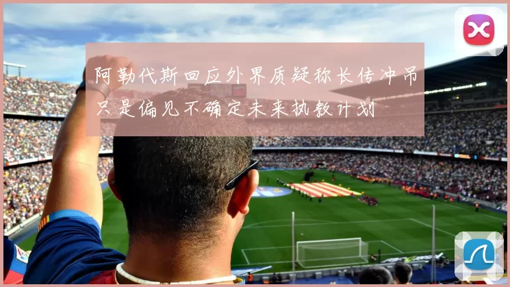 阿勒代斯回应外界质疑称长传冲吊只是偏见不确定未来执教计划