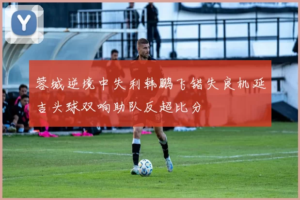 蓉城逆境中失利韩鹏飞错失良机延吉头球双响助队反超比分