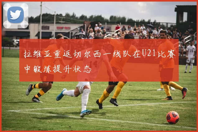 拉维亚重返切尔西一线队在U21比赛中锻炼提升状态