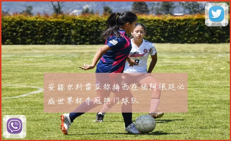 安赫尔科雷亚称梅西在场阿根廷必成世界杯夺冠热门球队