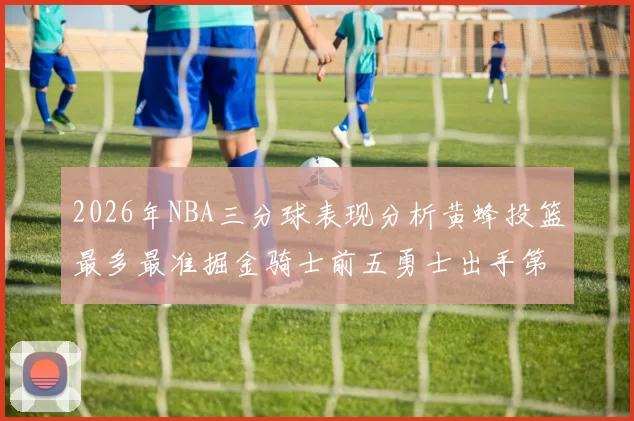 2026年NBA三分球表现分析黄蜂投篮最多最准掘金骑士前五勇士出手第二