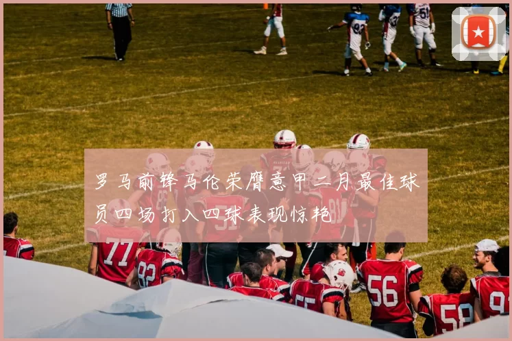 罗马前锋马伦荣膺意甲二月最佳球员四场打入四球表现惊艳