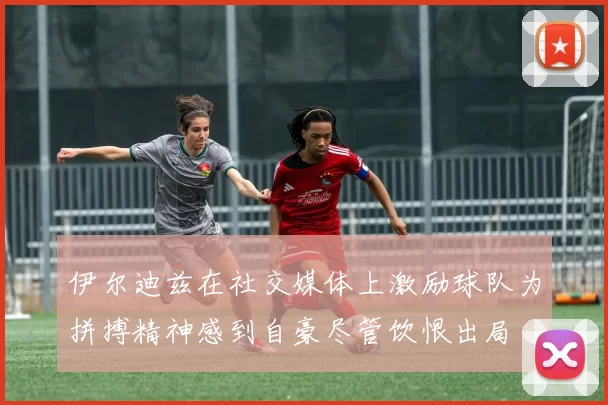 伊尔迪兹在社交媒体上激励球队为拼搏精神感到自豪尽管饮恨出局