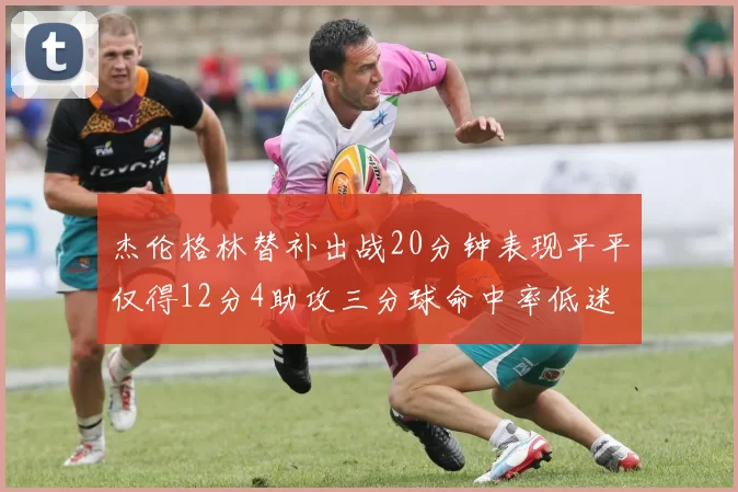 杰伦格林替补出战20分钟表现平平仅得12分4助攻三分球命中率低迷