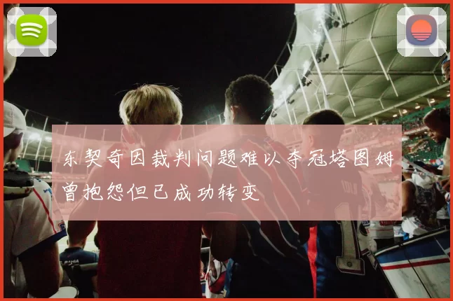 东契奇因裁判问题难以夺冠塔图姆曾抱怨但已成功转变