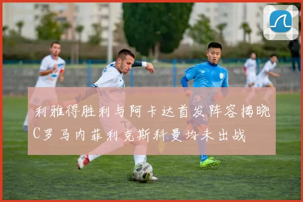 利雅得胜利与阿卡达首发阵容揭晓C罗马内菲利克斯科曼均未出战