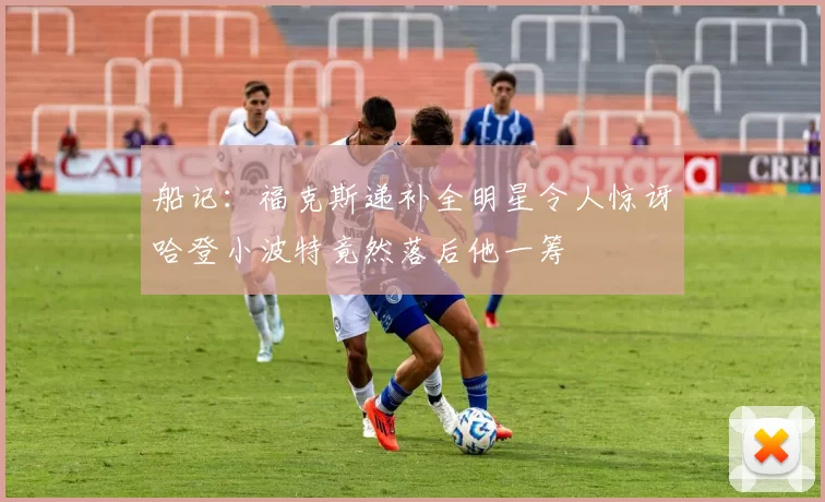 船记：福克斯递补全明星令人惊讶哈登小波特竟然落后他一筹