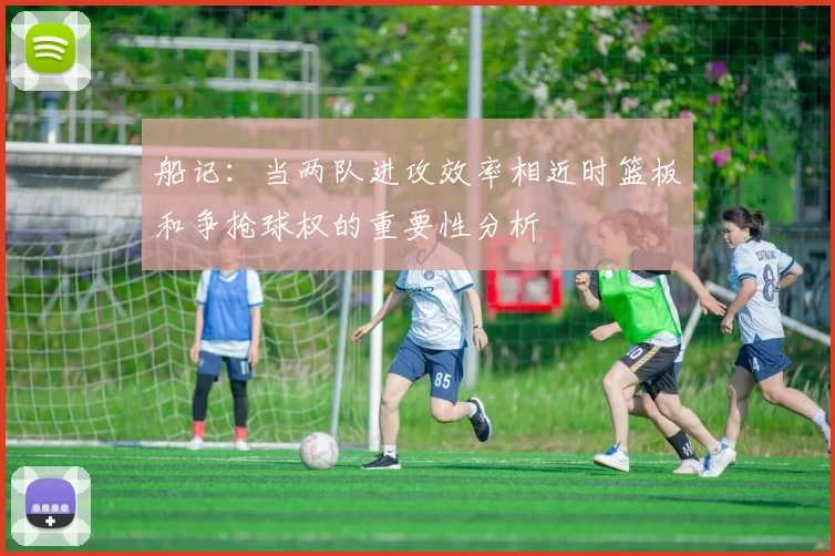 船记：当两队进攻效率相近时篮板和争抢球权的重要性分析