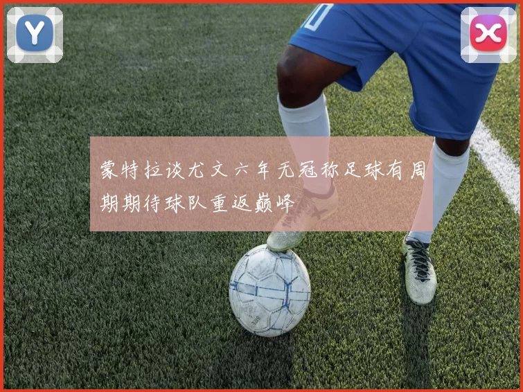 蒙特拉谈尤文六年无冠称足球有周期期待球队重返巅峰