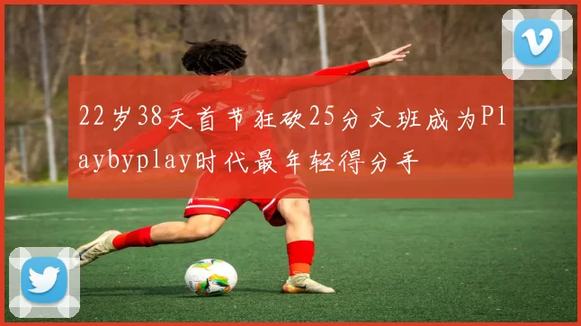 22岁38天首节狂砍25分文班成为Playbyplay时代最年轻得分手