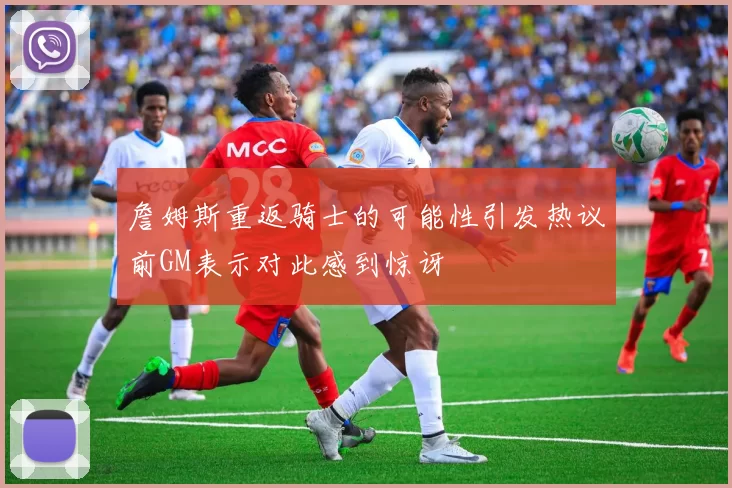 詹姆斯重返骑士的可能性引发热议前GM表示对此感到惊讶