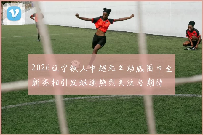 2026辽宁铁人中超元年助威围巾全新亮相引发球迷热烈关注与期待