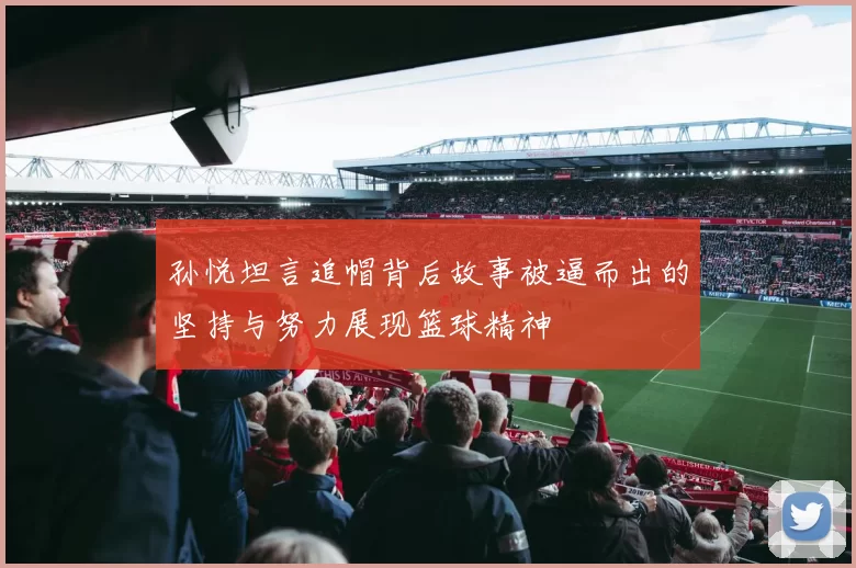 孙悦坦言追帽背后故事被逼而出的坚持与努力展现篮球精神