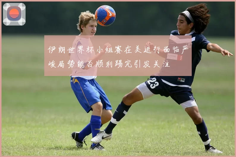 伊朗世界杯小组赛在美进行面临严峻局势能否顺利踢完引发关注